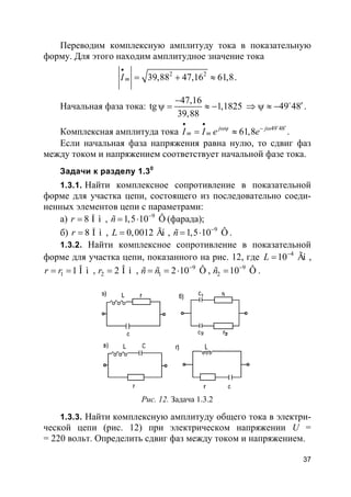 37
Переводим комплексную амплитуду тока в показательную
форму. Для этого находим амплитудное значение тока
2 2
39,88 47,16 61,8mI
•
= + ≈ .
Начальная фаза тока:
47,16
tg 1,1825
39,88
−
ψ = ≈ − 49 48′⇒ ψ ≈ − o
.
Комплексная амплитуда тока 49 48
61,8j j
m mI I e e
• •
′ωψ − ω
= ≈
o
.
Если начальная фаза напряжения равна нулю, то сдвиг фаз
между током и напряжением соответствует начальной фазе тока.
Задачи к разделу 1.30
1.3.1. Найти комплексное сопротивление в показательной
форме для участка цепи, состоящего из последовательно соеди-
ненных элементов цепи с параметрами:
а) 8 Î ìr = , 9
1,5 10 Ôñ −
= ⋅ (фарада);
б) 8 Î ìr = , 0,0012 ÃíL = , 9
1,5 10 Ôñ −
= ⋅ .
1.3.2. Найти комплексное сопротивление в показательной
форме для участка цепи, показанного на рис. 12, где 4
10 ÃíL −
= ,
1 1 Î ìr r= = , 2 2 Î ìr = , 9
1 2 10 Ôñ ñ −
= = ⋅ , 9
2 10 Ôñ −
= .
Рис. 12. Задача 1.3.2
1.3.3. Найти комплексную амплитуду общего тока в электри-
ческой цепи (рис. 12) при электрическом напряжении U =
= 220 вольт. Определить сдвиг фаз между током и напряжением.
 