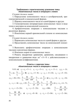 38
Требования к практическому усвоению темы
«Комплексные числа и операции с ними»
Студент должен знать:
1. Определение комплексного числа в алгебраической, три-
гонометрической и показательной формах.
2. Перевод комплексного числа из одной формы в другую.
3. Геометрические интерпретации комплексных чисел в виде
точек и векторов на комплексной плоскости.
4. Арифметические операции с комплексными числами в
различных формах.
5. Извлечение корней произвольной степени из комплексных
чисел.
Студент должен уметь:
1. Переводить комплексные числа из одной формы в другую.
2. Представлять комплексные числа на комплексной плоско-
сти.
3. Выполнять арифметические операции с комплексными
числами в различных формах.
4. Извлекать корни из комплексных чисел.
5. Решать квадратные уравнения, уравнения, сводящиеся к
квадратным и уравнения вида 0n
au b+ = с действительными и
комплексными коэффициентами.
Ответы к задачам темы
«Комплексные числа и операции с ними»
1.1.1. а) 1 2 3z z i+ = − ; 1 2 3z z i− = + ; 2 1 3z z i− = − − ; 1 2 3z z i= − ;
1
2
3
z
i
z
= ; 2
1
1
3
z
i
z
= − ; б) 1 2 5 9z z i+ = − ; 1 2 5 15z z i− = − + ; 2 1 5 15z z i− = − ;
1 2 36 15z z i= + ; 1
2
36 15
169 169
z
i
z
= + ; 2
1
5
4
3
z
i
z
= − − ; в) 1 2 6z z+ = ; 1 2 8z z i− = ;
2 1 8z z i− = − ; 1 2 25z z = ; 1
2
7 24
25 25
z
i
z
= − + ; 2
1
7 24
25 25
z
i
z
= − − ; г) 1 2 6 7z z i+ = − ;
1 2 2 21z z i− = − + ; 2 1 2 21z z i− = − ; 1 2 106z z = ; 1
2
45 14
106 53
z
i
z
= − + ;
2
1
90 48
53 53
z
i
z
= − − ; д) 1 2 8 8z z i+ = − ; 1 2 2 16z z i− = − + ; 2 1 2 16z z i− = − ;
 