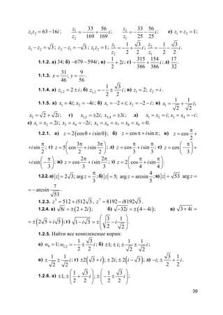 39
1 2 63 16z z i= − ; 1
2
33 56
169 169
z
i
z
= − + ; 2
1
33 56
25 25
z
i
z
= − − ; е) 1 2 1z z+ = ;
1 2 3z z− = ; 2 1 3z z− = − ; 1 2 1z z = ; 1
2
1 3
2 2
z
i
z
= − + ; 2
1
1 3
2 2
z
i
z
= − − .
1.1.2. а) 34; б) 679 594i− − ; в)
1
2
2
i− + ; г)
315 154
386 386
i− + ; д)
17
32
.
1.1.3.
31 9
;
46 56
x y= = .
1.1.4. а) 1,2 2z i= ± ; б) 1,2
1 3
2 2
z i= − ± ; в) 1 22;z z i= = .
1.1.5. а) 1 24 ; 4x i x i= = − ; б) 1 22 ; 2x i x i= − + = − − ; в) 1
1 1
;
2 2
x i= +
2 2 2x i= + ; г) 1,2 3,42 ; 3x i x i= ± = ± ; д) 1 2 3 4;x x i x x i= = = = − ;
е) 1 2 2x x i= = ; 3 4 2x x i= = − ; 5 6 7 8 9 0x x x x x= = = = = .
1.2.1. а) ( )2 cos0 sin0z i= + ; б) cos sinz i= π + π; в) cos
2
z
π
= +
sin
2
i
π
+ ; г)
3 3
5 cos sin
2 2
z i
π π 
= + 
 
; д) cos sin
3 3
z i
π π
= + ; е) cos
3
z
π 
= − + 
 
sin
3
i
π 
+ − 
 
; ж)
2 2
cos sin
3 3
z i
π π
= + ; з) 2 cos sin
4 4
z i
π π 
= + 
 
.
1.2.2. а) 2 3; arg
3
z z
π
= = ;б)
4
5; arg arcsin
5
z z= = ;в) 53 argz z= =
7
arcsin
53
= − .
1.2.3.
5
512 512 3z i= + , 7
8192 8192 3z i= − .
1.2.4. а) ( )8 2 2i i= ± + ; б) ( )32 4 4i i− = ± − ; в) 3 4i+ =
( )2 5 5i= ± + ;г)
3 1
1 3
2 2
i i
 
− = ± − 
 
.
1.2.5. Найти все комплексные корни:
а) 0 1w = ; 1,2
1 3
2 2
w i= − ± ; б)
1 1
1; ;
2 2
i i± ± ± ± ;
в)
1 1
2 2
i± ± ; г) ( ) ( )2 3 ; 2 ; 2 3i i i± + ± ± − ; д)
3 1
;
2 2
i i− ± + .
1.2.6. а)
1 3 1 3
1; ;
2 2 2 2
i i
   
± ± + ± − ±   
   
;
 