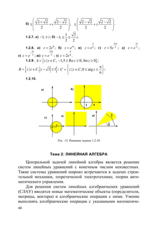40
б) 2 2 2 2
;
2 2
i
 + −
 ± +
 
 
2 2 2 2
2 2
i
 − −
 ± +
 
 
.
1.2.7. а) 1; i− ± ; б)
1 3
1;
2 2
i− ± ± .
1.2.8. а) 0
2z e= ; б) i
z e π
= ; в) 2z e
π
= ; г)
3
25
i
z e
π
= ; д) 3
i
z e
π
= ;
е) 3
i
z e
π
−
= ; ж)
2
3
i
z e
π
= ; з) 42z e
π
= .
1.2.9. }{ | , 1,5 Re 0, Im 0A z z C z z= ∈ − ≤ ≤ ≥ ;
}{ | , 3 1B z z C z= ∈ − ≤ ; | ,0 arg
6
C z z C z
 π
= ∈ ≤ ≤ 

;
1.2.10.
Рис. 13. Решение задачи 1.2.10
Тема 2: ЛИНЕЙНАЯ АЛГЕБРА
Центральной задачей линейной алгебры является решение
систем линейных уравнений с конечным числом неизвестных.
Такие системы уравнений широко встречаются в задачах строи-
тельной механики, теоретической электротехнике, теории авто-
матического управления.
Для решения систем линейных алгебраических уравнений
(СЛАУ) вводятся новые математические объекты (определители,
матрицы, векторы) и алгебраические операции с ними. Умение
выполнять алгебраические операции с указанными математиче-
 