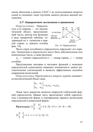 41
скими объектами и решать СЛАУ с их использованием является
одной из основных задач изучения данного раздела высшей ма-
тематики.
2.10
. Определители: вычисление и применение
О п р е д е ле н и е: Определи-
тель n-го порядка — это матема-
тический объект, представляю-
щий число, вектор или функцию
в виде квадратной таблицы, со-
держащей по n элементов в каж-
дой строке и каждом столбце
(рис. 14).
Число строк (столбцов) в определителе определяет его поря-
док. Элементами в определителе могут быть действительные или
комплексные числа, а также функции.
ija — элемент определителя (i — номер строки, j — номер
столбца).
Представление векторов и числовых функций с помощью
определителей существенно повышает компактность записи ма-
тематических соотношений и является эффективным способом
сокращения вычислений.
О п р е д е ле н и е: Определителем второго порядка называет-
ся математический объект вида
11 12
11 22 12 21
21 22
a a
a a a a
a a
= − .
Левая часть равенства является свернутой (табличной) фор-
мой определителя. Правая часть представляет собой определи-
тель в развернутой форме и одновременно правило вычисления
определителя в символьной форме.
Пр и м е р ы: 1) ( )
2 4
2 3 4 1 6 4 10
1 3
= ⋅ − − ⋅ = − − = −
−
;
2) ( )
1
1 1 1 1 2
1
i
i i
i
= ⋅ − ⋅ = − − = ;
Рис. 14. Определитель
 