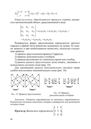 42
3) ( ) ( )
21 1
1 1 3 1
1
x x
x x x x
x x
+ −
= + − − = +
+
.
О п р е д е ле н и е: Определителем третьего порядка называ-
ется математический объект, представленный в виде
11 12 13
21 22 23 11 22 33 12 23 31 21 32 13
31 32 33
13 31 22 12 21 33 23 32 11.
a a a
a a a a a a a a a a a a
a a a
a a a a a a a a a
= + + −
− − −
Развернутую форму представления определителя третьего
порядка в правой части равенства запоминать не нужно. Ее мож-
но записать и при необходимости вычислить, используя следую-
щие правила:
1) правило треугольников (правило Саррюса);
2) правило дополнительных столбцов;
3) правило разложения по элементам строки или столбца.
Сущность правила треугольников легко понять, запомнить и
использовать согласно схеме (рис. 15).
Для запоминания правила дополнительных столбцов также
удобно использовать мнемоническую схему (рис. 16).
Рис. 15. Правило треугольников
Рис. 16. Правило
дополнительных столбцов
Замечание. Элементы, перечеркнутые по диагонали, перемножаются.
В результате получаем одночлены, которые суммируются или вычитаются
согласно схеме.
Пр и м е р. Вычислить определитель
1 2 3
4 5 6
7 8 9
.
 