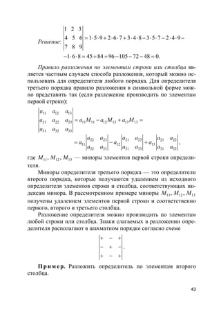 43
Решение:
1 2 3
4 5 6 1 5 9 2 6 7 3 4 8 3 5 7 2 4 9
7 8 9
1 6 8 45 84 96 105 72 48 0.
= ⋅ ⋅ + ⋅ ⋅ + ⋅ ⋅ − ⋅ ⋅ − ⋅ ⋅ −
− ⋅ ⋅ = + + − − − =
Правило разложения по элементам строки или столбца яв-
ляется частным случаем способа разложения, который можно ис-
пользовать для определителя любого порядка. Для определителя
третьего порядка правило разложения в символьной форме мож-
но представить так (если разложение производить по элементам
первой строки):
11 12 13
21 22 23 11 11 12 12 13 13
31 32 33
a a a
a a a a M a M a M
a a a
= − + =
22 23 21 23 21 22
11 12 13
32 33 31 33 31 32
a a a a a a
a a a
a a a a a a
= − + ,
где 11 12 13, ,M M M — миноры элементов первой строки определи-
теля.
Миноры определителя третьего порядка — это определители
второго порядка, которые получаются удалением из исходного
определителя элементов строки и столбца, соответствующих ин-
дексам минора. В рассмотренном примере миноры 11 12 13, ,M M M
получены удалением элементов первой строки и соответственно
первого, второго и третьего столбца.
Разложение определителя можно производить по элементам
любой строки или столбца. Знаки слагаемых в разложении опре-
делителя располагают в шахматном порядке согласно схеме
+ − +
− + −
+ − +
.
Пр и м е р. Разложить определитель по элементам второго
столбца.
 