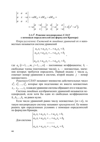 44
12 22 32
x a a
a x a aM xM aM
a a x
− = − + − =
( )2 2a a x a x a
a x a x x a
a x a x a a
−
= − + − = −
−
.
2.1.10
. Решение неоднородных СЛАУ
с помощью определителей (по формулам Крамера)
О п р е д е ле н и е: Системой m линейных уравнений от n неиз-
вестных называется система уравнений
11 1 12 2 1 1
21 1 22 2 2 2
1 1 2 2
...
...
...
...
n n
n n
m m mn n m
a x a x a x b
a x a x a x b
a x a x a x b
+ + + =
 + + + =


 + + + =
,
где ( )1, ..., , 1, ...,ija i m j n= = – постоянные коэффициенты; ib –
свободные члены (постоянные числа); xi — неизвестные, значе-
ния которых требуется определить. Первый индекс i числа aij
означает номер уравнения в системе, второй индекс j – номер
неизвестного.
Решением СЛАУ называют множество действительных чисел
0 0 0
1 2, , ..., nx x x , которые при подстановке их вместо неизвестных
1 2, , ..., nx x x в каждое уравнение системы обращают его в тождество.
Система линейных алгебраических уравнений называется не-
однородной, если хотя бы один из свободных коэффициентов
1 2, ,..., nb b b не равен нулю.
Если число уравнений равно числу неизвестных ( )m n= , то
такую неоднородную систему называют крамеровской. Ее можно
решить при определенных условиях с помощью определителей
по формулам Крамера.
Для системы
11 1 12 2 1
21 1 22 2 2
1 1 2 2
...
...
...........
...
1
2
n n
n n
n n nn n n
a x a x a x b
a x a x a x b
a x a x a x b
+ + + =
 + + + =


 + + + =
 