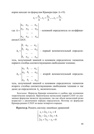 45
корни находят по формулам Крамера (при 0∆ ≠ )
1 2
1 2, ,..., n
nx x x
∆∆ ∆
= = =
∆ ∆ ∆
,
где
11 12 1
21 22 2
1 2
...
...
... ...
...
n
n
n n nn
a a a
a a a
a a a
∆ = – основной определитель из коэффици-
ентов СЛАУ;
1 12 1
2 22 2
1
2
...
...
... ...
...
n
n
n n nn
b a a
b a a
b a a
∆ = – первый вспомогательный определи-
тель, полученный заменой в основном определителе элементов
первого столбца соответствующими свободными членами;
11 1 1
21 2 2
2
1
...
...
... ...
...
n
n
n n nn
a b a
a b a
a b a
∆ = – второй вспомогательный определи-
тель, полученный заменой в основном определителе элементов
второго столбца соответствующими свободными членами и так
далее до определителя n∆ включительно.
Замечание. Формулы Крамера компактны и удобны при изложении
теоретических вопросов. Практическое вычисление корней СЛАУ по ука-
занным формулам является трудоемким, так как объем вычислений резко
возрастает с увеличением порядка определителя. Поэтому по формулам
Крамера решают СЛАУ не выше четвертого порядка.
Пр и м е р. Решить систему линейных уравнений
1 2 3
1 2 3
1 2 3
2 4
3 2 3 4
2 7 8
x x x
x x x
x x x
+ + =

− + =
 + − =
.
 