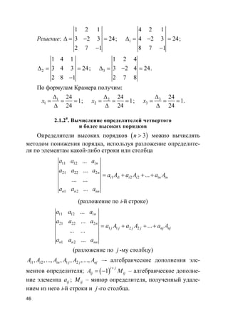 46
Решение:
1 2 1
3 2 3 24
2 7 1
∆ = − =
−
; 1
4 2 1
4 2 3 24
8 7 1
∆ = − =
−
;
2
1 4 1
3 4 3 24
2 8 1
∆ = =
−
; 3
1 2 4
3 2 4 24
2 7 8
∆ = − = .
По формулам Крамера получим:
1
1
24
1
24
x
∆
= = =
∆
; 2
2
24
1
24
x
∆
= = =
∆
; 3
3
24
1
24
x
∆
= = =
∆
.
2.1.20
. Вычисление определителей четвертого
и более высоких порядков
Определители высоких порядков ( )3n > можно вычислять
методом понижения порядка, используя разложение определите-
ля по элементам какой-либо строки или столбца
11 12 1
21 22 2
1 1 2 2
1 2
...
...
...
... ...
...
n
n
i i i i in in
n n nn
a a a
a a a
a A a A a A
a a a
= + + +
(разложение по i-й строке)
11 12 1
21 22 2
1 1 2 2
1 2
...
...
...
... ...
...
n
n
j j j j nj nj
n n nn
a a a
a a a
a A a A a A
a a a
= + + +
(разложение по j -му столбцу)
1 2 1 2, , ..., , , , ...,i i in j j njA A A A A A –- алгебраические дополнения эле-
ментов определителя; ( )1
i j
ij ijA M
+
= − – алгебраическое дополне-
ние элемента ija ; ijM – минор определителя, полученный удале-
нием из него i-й строки и j -го столбца.
 