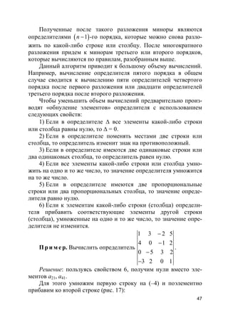 47
Полученные после такого разложения миноры являются
определителями ( )1n − -го порядка, которые можно снова разло-
жить по какой-либо строке или столбцу. После многократного
разложения придем к минорам третьего или второго порядков,
которые вычисляются по правилам, разобранным выше.
Данный алгоритм приводит к большому объему вычислений.
Например, вычисление определителя пятого порядка в общем
случае сводится к вычислению пяти определителей четвертого
порядка после первого разложения или двадцати определителей
третьего порядка после второго разложения.
Чтобы уменьшить объем вычислений предварительно произ-
водят «обнуление элементов» определителя с использованием
следующих свойств:
1) Если в определителе ∆ все элементы какой-либо строки
или столбца равны нулю, то ∆ = 0.
2) Если в определителе поменять местами две строки или
столбца, то определитель изменит знак на противоположный.
3) Если в определителе имеются две одинаковые строки или
два одинаковых столбца, то определитель равен нулю.
4) Если все элементы какой-либо строки или столбца умно-
жить на одно и то же число, то значение определителя умножится
на то же число.
5) Если в определителе имеются две пропорциональные
строки или два пропорциональных столбца, то значение опреде-
лителя равно нулю.
6) Если к элементам какой-либо строки (столбца) определи-
теля прибавить соответствующие элементы другой строки
(столбца), умноженные на одно и то же число, то значение опре-
делителя не изменится.
Пр и м е р. Вычислить определитель
1 3 2 5
4 0 1 2
0 5 3 2
3 2 0 1
−
−
−
−
.
Решение: пользуясь свойством 6, получим нули вместо эле-
ментов a21, a41.
Для этого умножим первую строку на (–4) и поэлементно
прибавим ко второй строке (рис. 17):
 