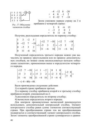 48
–4 –12 8 –20
+ 4 0 –1 2
= 0 –12 7 –18
Затем умножим первую строку на 3 и
прибавим к четвертой строке:
3 9 –6 15
+ –3 2 0 1
= 0 11 –6 16
Получим, раскладывая определитель по первому столбцу:
1 3 2 5
12 7 18 12 7 18
0 12 7 18
1 5 3 2 5 3 2
0 5 3 2
11 6 16 11 6 16
0 11 6 16
−
− − − −
− −
= ⋅ − = −
−
− −
−
.
Полученный определитель третьего порядка можно уже вы-
числить по правилу треугольников или по правилу дополнитель-
ных столбцов, но можно снова воспользоваться методом «обну-
ления элементов», примененным выше к определителю четверто-
го порядка.
12 7 18 1 1 2 0 1 0
2 8
5 3 2 5 3 2 2 3 8
5 4
11 6 16 11 6 16 5 6 4
( 8 40) 48.
− − − −
−
− = − = − = − =
− − −
= − − − =
Были произведены следующие действия:
1) к первой строке прибавили третью;
2) к первому столбцу прибавили второй и к третьему столбцу
прибавили второй, умноженный на 2;
3) разложили определитель по второму столбцу;
4) вычислили определитель второго порядка.
Для контроля промежуточных вычислений рекомендуется
использовать дополнительный контрольный столбец. Элемент
контрольного столбца равен сумме элементов соответствующей
строки. При преобразовании строки тем же преобразованиям
подвергается и соответствующий элемент контрольного столбца.
Затем элементы преобразованной строки суммируются и сравни-
Рис. 17. Обнуление
элементов столбца
 