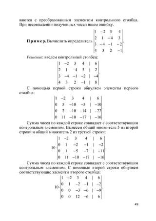 49
ваются с преобразованным элементом контрольного столбца.
При несовпадении полученных чисел ищем ошибку.
Пр и м е р. Вычислить определитель
1 2 3 4
2 1 4 3
3 4 1 2
4 3 2 1
−
−
− − −
−
.
Решение: введем контрольный столбец:
1 2 3 4 | 6
2 1 4 3 | 2
3 4 1 2 | 4
4 3 2 1 | 8
−
−
− − − −
−
.
С помощью первой строки обнуляем элементы первого
столбца:
1 2 3 4 | 6
0 5 10 5 | 10
0 2 10 14 | 22
0 11 10 17 | 16
−
− − −
− − −
− − −
.
Сумма чисел по каждой строке совпадает с соответствующим
контрольным элементом. Вынесем общий множитель 5 из второй
строки и общий множитель 2 из третьей строки:
1 2 3 4 | 6
0 1 2 1 | 2
10
0 1 5 7 | 11
0 11 10 17 | 16
−
− − −
⋅
− − −
− − −
.
Сумма чисел по каждой строке совпадает с соответствующим
контрольным элементом. С помощью второй строки обнуляем
соответствующие элементы второго столбца:
1 2 3 4 | 6
0 1 2 1 | 2
10
0 0 3 6 | 9
0 0 12 6 | 6
−
− − −
⋅
− − −
−
.
 