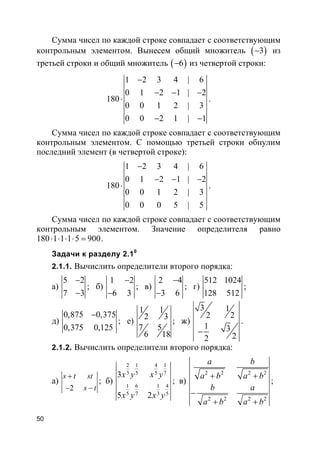 50
Сумма чисел по каждой строке совпадает с соответствующим
контрольным элементом. Вынесем общий множитель ( )3− из
третьей строки и общий множитель ( )6− из четвертой строки:
1 2 3 4 | 6
0 1 2 1 | 2
180
0 0 1 2 | 3
0 0 2 1 | 1
−
− − −
⋅
− −
.
Сумма чисел по каждой строке совпадает с соответствующим
контрольным элементом. С помощью третьей строки обнулим
последний элемент (в четвертой строке):
1 2 3 4 | 6
0 1 2 1 | 2
180
0 0 1 2 | 3
0 0 0 5 | 5
−
− − −
⋅ .
Сумма чисел по каждой строке совпадает с соответствующим
контрольным элементом. Значение определителя равно
180 1 1 1 5 900⋅ ⋅ ⋅ ⋅ = .
Задачи к разделу 2.10
2.1.1. Вычислить определители второго порядка:
а)
5 2
7 3
−
−
; б)
1 2
6 3
−
−
; в)
2 4
3 6
−
−
; г)
512 1024
128 512
;
д)
0,875 0,375
0,375 0,125
−
; е)
1 1
2 3
7 5
6 18
; ж)
3 1
2 2
1 3
22
−
.
2.1.2. Вычислить определители второго порядка:
а)
2
s t st
s t
+
− −
; б)
2 1 4 1
3 5 5 7
1 6 1 4
5 7 3 5
3
5 2
x y x y
x y x y
; в)
2 2 2 2
2 2 2 2
a b
a b a b
b a
a b a b
+ +
−
+ +
;
 