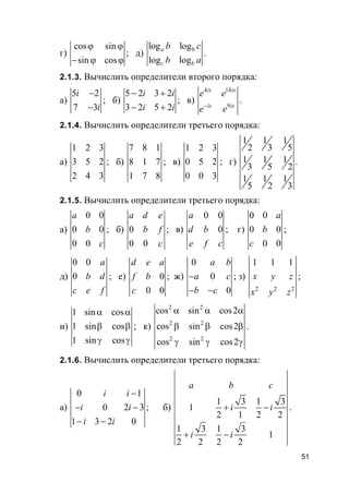 51
г)
cos sin
sin cos
ϕ ϕ
− ϕ ϕ
; д)
log log
log log
a b
c b
b c
b a
.
2.1.3. Вычислить определители второго порядка:
а)
5 2
7 3
i
i
−
−
; б)
5 2 3 2
3 2 5 2
i i
i i
− +
− +
; в)
4 14
9
ix ix
ix ix
e e
e e−
.
2.1.4. Вычислить определители третьего порядка:
а)
1 2 3
3 5 2
2 4 3
; б)
7 8 1
8 1 7
1 7 8
; в)
1 2 3
0 5 2
0 0 3
; г)
1 1 1
2 3 5
1 1 1
3 5 2
1 1 1
5 2 3
.
2.1.5. Вычислить определители третьего порядка:
а)
0 0
0 0
0 0
a
b
c
; б) 0
0 0
a d e
b f
c
; в)
0 0
0
a
d b
e f c
; г)
0 0
0 0
0 0
a
b
c
;
д)
0 0
0
a
b d
c e f
; е) 0
0 0
d e a
f b
c
; ж)
0
0
0
a b
a c
b c
−
− −
; з)
2 2 2
1 1 1
x y z
x y z
;
и)
1 sin cos
1 sin cos
1 sin cos
α α
β β
γ γ
; к)
2 2
2 2
2 2
cos sin cos2
cos sin cos2
cos sin cos2
α α α
β β β
γ γ γ
.
2.1.6. Вычислить определители третьего порядка:
а)
0 1
0 2 3
1 3 2 0
i i
i i
i i
−
− −
− −
; б)
1 3 1 3
1
2 1 2 2
1 3 1 3
1
2 2 2 2
a b c
i i
i i
+ −
+ −
.
 