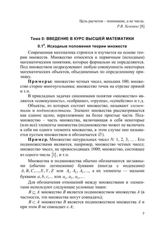 7
Цель расчетов – понимание, а не числа.
Р.В. Хемминг [8]
Тема 0: ВВЕДЕНИЕ В КУРС ВЫСШЕЙ МАТЕМАТИКИ
0.10
. Исходные положения теории множеств
Современная математика строится и изучается на основе тео-
рии множеств. Множество относится к первичным (исходным)
математическим понятиям, которые формально не определяются.
Под множеством подразумевают любую совокупность некоторых
математических объектов, объединенных по определенному при-
знаку.
Пр и м е р ы: множество четных чисел, меньших 100; множе-
ство сторон многоугольника; множество точек на отрезке прямой
и т.п.
В прикладных задачах синонимами понятия «множество» яв-
ляются «совокупность», «собрание», «группа», «семейство» и т.д.
Объекты, из которых состоит множество, называют элемен-
тами и подмножествами. Элемент множества рассматривается
как единое целое, неразложимое на более простые части. Под-
множество – часть множества, включающая в себя некоторые
(или все) элементы множества (подмножество может не включать
в себя ни одного элемента множества, в этом случае оно называ-
ется пустым множеством и обозначается ∅).
Пр и м е р. Множество натуральных чисел N: 1, 2, 3, ... . Его
подмножествами являются, например, множество четных чисел;
множество чисел, не превосходящих 1000; множество, состоящее
из одного числа }{1 , и т.п.
Множества и подмножества обычно обозначаются заглавны-
ми (обычно латинскими) буквами (иногда с индексами)
, , ,..., , ,A B C X Y Z или 1 2 3, , , ...,A A A а их элементы — малыми
буквами , , ,...a b c или 1 2 3, , ,...a a a .
Для обозначения отношений между множествами и элемен-
тами используют следующие условные знаки:
B A⊆ множество B является подмножеством множества A (в
частности, эти множества могут совпадать);
B A⊂ множество B является подмножеством множества A и
при этом B не совпадает с A;
 