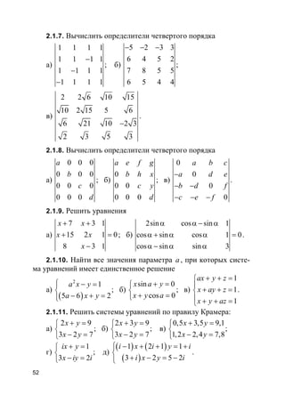 52
2.1.7. Вычислить определители четвертого порядка
а)
1 1 1 1
1 1 1 1
1 1 1 1
1 1 1 1
−
−
−
; б)
5 2 3 3
6 4 5 2
7 8 5 5
6 5 4 4
− − −
;
в)
2 2 6 10 15
10 2 15 5 6
6 21 10 2 3
2 3 5 3
−
.
2.1.8. Вычислить определители четвертого порядка
а)
0 0 0
0 0 0
0 0 0
0 0 0
a
b
c
d
; б)
0
0 0
0 0 0
a e f g
b h x
c y
d
; в)
0
0
0
0
a b c
a d e
b d f
c e f
−
− −
− − −
.
2.1.9. Решить уравнения
а)
7 3 1
15 2 1 0
8 3 1
x x
x x
x
+ +
+ =
−
; б)
2sin cos sin 1
cos sin cos 1 0
cos sin sin 3
α α − α
α + α α =
α − α α
.
2.1.10. Найти все значения параметра a, при которых систе-
ма уравнений имеет единственное решение
а)
( )
2
1
5 6 2
a x y
a x y
 − =

− + =
; б)
sin 0
cos 0
x a y
x y a
+ =

+ =
; в)
1
1
1
ax y z
x ay z
x y az
+ + =

+ + =
 + + =
.
2.1.11. Решить системы уравнений по правилу Крамера:
а)
2 9
3 2 7
x y
x y
+ =

− =
; б)
2 3 9
3 2 7
x y
x y
+ =

− =
; в)
0,5 3,5 9,1
1,2 2,4 7,8
x y
x y
+ =

− =
;
г)
1
3 2
ix y
x iy i
+ =

− =
; д)
( ) ( )
( )
1 2 1 1
3 2 5 2
i x i y i
i x y i
 − + + = +

+ − = −
.
 