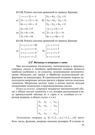 53
2.1.12. Решить системы уравнений по правилу Крамера:
а)
3 1
2 2 4
4 4 2
x y z
x y z
x y z
+ + = −

− + = −
 + + = −
; б)
1 2 3
1 2 3
1 2 3
3 4 2 11
2 4 2 4
3 2 4 11
x x x
x x x
x x x
+ − =

+ − =
 − + =
;
в)
3 4 17
5 4 14
3 5 18
x y
y z
z x
+ =

+ =
 + =
; г)
3 1
2 2 4
4 4 2
ix y z
x iy z
x y iz
+ + = −

− + = −
 + + = −
.
2.1.13. Решить системы уравнений по правилу Крамера
а)
10
6
4
2
x y z t
x y z t
x y z t
x y z t
+ + + =
 − + + =

+ − + =
 + + − =
; б)
1
2
3
4
y z t
x z t
x y t
x y z
+ + =
 + + =

+ + =
 + + =
.
2.20
. Матрицы и операции с ними
При исследовании технических, экономических и производ-
ственных систем в линейном приближении матрицы являются
наиболее удобными и, по существу, незаменимыми математиче-
скими объектами для записи и обработки количественной ин-
формации на компьютерах. В строительной механике широко ис-
пользуются матричные методы расчета в форме метода конечных
элементов. Матричные методы лежат в основе многих методов
оптимизации технических и производственных систем.
О пр е д е ле ние: матрицей называется математический объ-
ект с общим числом элементов n m× , которые расположены в ви-
де прямоугольной таблицы из n строк и m столбцов (n m× –
размер матрицы, в общем случае n m≠ ).
11 12 1
21 22 2
1 2
...
...
... ... ... ...
...
m
m
n n nm
a a a
a a a
a a a
 
 
 
 
 
 
Элементами матрицы ija ( )1, 2, ..., ; 1, 2, ...,i n j m= = могут
быть числа, функции, матрицы меньших размеров. В отличие от
 