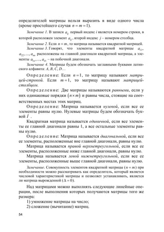 54
определителей матрицы нельзя выразить в виде одного числа
(кроме простейшего случая 1n m= = ).
Замечание 1. В записи ija первый индекс i является номером строки, в
которой расположен элемент ija , второй индекс j – номером столбца.
Замечание 2. Если n m= , то матрица называется квадратной матрицей.
Замечание 3. Говорят, что элементы квадратной матрицы 11,a
22 , ..., nna a расположены на главной диагонали квадратной матрицы, а эле-
менты 1 1, ...,n na a – на побочной диагонали.
Замечание 4. Матрицы будем обозначать заглавными буквами латин-
ского алфавита: A, B, C, D…
О пр е д е ле ние: Если 1n = , то матрицу называют матри-
цей-строкой. Если 1m = , то матрицу называют матрицей-
столбцом.
О пр е д е ле ние: Две матрицы называются равными, если у
них одинаковые порядки ( )n m× и равны числа, стоящие на соот-
ветственных местах этих матриц.
О пр е д е ле ние: Матрица называется нулевой, если все ее
элементы равны нулю. Нулевые матрицы будем обозначать бук-
вой Î .
Квадратная матрица называется единичной, если все элемен-
ты ее главной диагонали равны 1, а все остальные элементы рав-
ны нулю.
О пр е д е ле ние: Матрица называется диагональной, если все
ее элементы, расположенные вне главной диагонали, равны нулю.
Матрица называется правой верхнетреугольной, если все ее
элементы, расположенные ниже главной диагонали, равны нулю.
Матрица называется левой нижнетреугольной, если все ее
элементы, расположенные выше главной диагонали, равны нулю.
Замечание. Совокупность элементов квадратной матрицы (n m= ) при
необходимости можно рассматривать как определитель, который является
числовой характеристикой матрицы и позволяет устанавливать, является
ли матрица вырожденной ( 0∆ = ).
Над матрицами можно выполнять следующие линейные опе-
рации, после выполнения которых получаются матрицы того же
размера:
1) умножение матрицы на число;
2) сложение (вычитание) матриц.
 