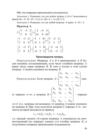 55
Обе эти операции производятся поэлементно.
Замечание 1. Очевидно, что для любых матриц А, В и С выполняются
равенства: A B B A+ = + и ( ) ( )A B C A B C+ + = + +
Замечание 2. Очевидно, что для любой матрицы A верно A O A+ = .
Пр и м е р 1.
1 3 2 2 6 4
2 ;
7 0 5 14 0 10
1 3 2 4 1 0 5 2 2
;
7 0 5 6 2 2 1 2 7
− −   
⋅ =   
   
− −     
+ =     −     
1 3 2 4 1 0 3 4 2
7 0 5 6 2 2 13 2 3
− − −     
− =     − −     
.
Произведение матриц
О пр е д е ле ние: Матрицы A и B в произведении A B⋅ бу-
дем называть согласованными, если число столбцов матрицы A
равно числу строк матрицы B. В этом и только в этом случае
матрицу A можно умножать на матрицу B.
О пр е д е ле ние: Если матрица
11 12 1
21 22 2
1 2
...
...
... ... ... ...
...
m
m
n n nm
a a a
a a a
A
a a a
 
 
 =
 
 
 
име-
ет порядок n m× , а матрица
11 12 1
21 22 2
1 2
...
...
... ... ... ...
...
k
k
m m mk
b b b
b b b
B
b b b
 
 
 =
 
 
 
– порядок
m k× (т.е. матрицы согласованы), то матрицу А можно умножать
на матрицу В. При этом получится матрица С порядка n k× , эле-
менты которой находятся по правилу
1 1 2 2 ...ij i j i j im mjc a b a b a b= + + + ,
т.е. каждый элемент i-й строки матрицы A умножается на соот-
ветствующий (по порядку) элемент j-го столбца матрицы B, и
полученные попарные произведения складываются.
 