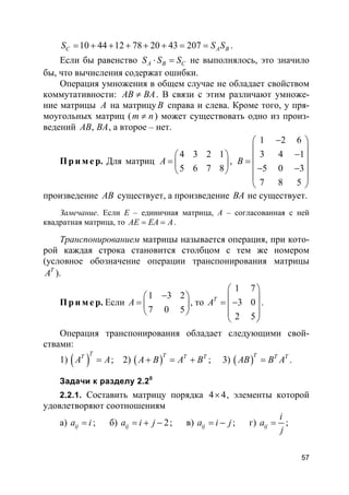 57
10 44 12 78 20 43 207C A BS S S= + + + + + = = .
Если бы равенство A B CS S S⋅ = не выполнялось, это значило
бы, что вычисления содержат ошибки.
Операция умножения в общем случае не обладает свойством
коммутативности: AB BA≠ . В связи с этим различают умноже-
ние матрицы A на матрицуB справа и слева. Кроме того, у пря-
моугольных матриц (m n≠ ) может существовать одно из произ-
ведений ,AB BA, а второе – нет.
Пр и м е р. Для матриц
4 3 2 1
5 6 7 8
A
 
=  
 
,
1 2 6
3 4 1
5 0 3
7 8 5
B
− 
 − =
 − −
 
 
произведение AB существует, а произведение BA не существует.
Замечание. Если Е – единичная матрица, А – согласованная с ней
квадратная матрица, то AE EA A= = .
Транспонированием матрицы называется операция, при кото-
рой каждая строка становится столбцом с тем же номером
(условное обозначение операции транспонирования матрицы
T
A ).
Пр и м е р. Если
1 3 2
7 0 5
A
− 
=  
 
, то
1 7
3 0
2 5
T
A
 
 = − 
 
 
.
Операция транспонирования обладает следующими свой-
ствами:
1) ( )
TT
A A= ; 2) ( )T T T
A B A B+ = + ; 3) ( )T T T
AB B A= .
Задачи к разделу 2.20
2.2.1. Составить матрицу порядка 4 4× , элементы которой
удовлетворяют соотношениям
а) ija i= ; б) 2ija i j= + − ; в) ija i j= − ; г) ij
i
a
j
= ;
 
