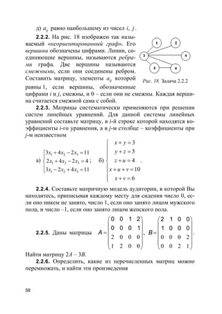 58
д) ija равно наибольшему из чисел ,i j.
2.2.2. На рис. 18 изображен так назы-
ваемый «неориентированный граф». Его
вершины обозначены цифрами. Линии, со-
единяющие вершины, называются ребра-
ми графа. Две вершины называются
смежными, если они соединены ребром.
Составить матрицу, элементы ija которой
равны 1, если вершины, обозначенные
цифрами i и j, смежны, и 0 – если они не смежны. Каждая верши-
на считается смежной сама с собой.
2.2.3. Матрицы систематически применяются при решении
систем линейных уравнений. Для данной системы линейных
уравнений составьте матрицу, в i-й строке которой находятся ко-
эффициенты i-го уравнения, а в j-м столбце – коэффициенты при
j-м неизвестном
а)
1 2 3
1 2 3
1 2 3
3 4 2 11
2 4 2 4
3 2 4 11
x x x
x x x
x x x
+ − =

+ − =
 − + =
; б)
3
5
4
10
6
x y
y z
z u
x u v
x v
+ =
 + =

+ =
 + + =

+ =
.
2.2.4. Составьте матричную модель аудитории, в которой Вы
находитесь, приписывая каждому месту для сидения число 0, ес-
ли оно никем не занято, число 1, если оно занято лицом мужского
пола, и число –1, если оно занято лицом женского пола.
2.2.5. Даны матрицы
2 0 0 0
1 2 0 0
0 0 1 2
0 0 0 1
 
 
 =
 
 
 
A ,
0 0 0 2
0 0 2 1
2 1 0 0
1 0 0 0
 
 
 =
 
 
 
B .
Найти матрицу 2А – 3В.
2.2.6. Определить, какие из перечисленных матриц можно
перемножать, и найти эти произведения
Рис. 18. Задача 2.2.2
 