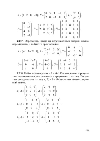 59
( )1 2 0 3A = − ;
0 5 1 2 0
2 0 3 0 1
B
− 
=  − 
;
2 1
4 3
C
 
=  
 
;
0 3
1 2
4 0
2 1
D
 
 − =
 
 
− 
;
5 2 1 5
2 0 2 0
1 2 5 5
F
 
 =  
 
 
;
1 0 1 0 1
0 1 0 1 0
1 0 1 0 1
0 1 0 1 0
1 0 1 0 1
G
 
 
 
 =
 
 
 
 
.
2.2.7. Определить, какие из перечисленных матриц можно
перемножать, и найти эти произведения
( )5 2 1A i i= − + ;
2 0 3
0 0
i i
B
i
+ 
=  − 
;
0 1
0 2
1 2 0
i
C i i
i
 
 = − 
 − − 
;
2 2
0
0
i i
D i
i
+ − 
 = − 
 
 
;
3 2
4 3
i
F i
i
+ 
 = − 
 
 
;
1 0
0 1 0
0 1
i i
G i
i i
− 
 = − 
 − 
.
2.2.8. Найти произведения АВ и ВА. Сделать вывод о резуль-
тате перемножения диагональных и треугольных матриц. Посчи-
тать определители матриц А, В, АВ и ВА и сделать соответствую-
щий вывод.
а)
1 0 0
0 2 0
0 0 3
A
 
 =  
 
 
,
2 0 0
0 4 0
0 0 5
B
 
 = − 
 
 
;
б)
1 4 5
0 2 6
0 0 3
A
− 
 = − 
 
 
,
2 1 1
0 3 4
0 0 5
B
− 
 = − 
 
 
;
в)
1 0 0
4 2 0
5 7 3
A
 
 =  
 − − 
,
2 0 0
1 3 0
4 5 5
B
 
 = − 
 − 
;
 