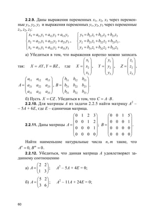 60
2.2.9. Даны выражения переменных x1, x2, x3 через перемен-
ные y1, y2, y3 и выражения переменных y1, y2, y3 через переменные
z1, z2, z3:
11 1 12 2 13 3
2 21 1 22 2 23 3
3 31 1 32 2 33 3
1x a y a y a y
x a y a y a y
x a y a y a y
= + +

= + +
 = + +
,
11 1 12 2 13 3
2 21 1 22 2 23 3
3 31 1 32 2 33 3
1y b z b z b z
y b z b z b z
y b z b z b z
= + +

= + +
 = + +
.
а) Убедиться в том, что выражения коротко можно записать
так: ,X AY Y BZ= = , где
1
2
3
x
X x
x
 
 =  
 
 
,
1
2
3
y
Y y
y
 
 =  
 
 
,
1
2
3
z
Z z
z
 
 =  
 
 
,
11 12 13
21 22 23
31 32 33
a a a
A a a a
a a a
 
 =  
 
 
,
11 12 13
21 22 23
31 32 33
b b b
B b b b
b b b
 
 =  
 
 
.
б) Пусть X CZ= . Убедиться в том, что C A B= ⋅ .
2.2.10. Для матрицы A из задачи 2.2.5 найти матрицу A2
–
– 5A + 6E, где E – единичная матрица.
2.2.11. Даны матрицы
0 1 2 3
0 0 1 2
;
0 0 0 1
0 0 0 0
A
 
 
 =
 
 
 
0 0 1 5
0 0 0 1
0 0 0 0
0 0 0 0
B
 
 
 =
 
 
 
.
Найти наименьшие натуральные числа ,n m такие, что
0, 0n m
A B= = .
2.2.12. Убедиться, что данная матрица A удовлетворяет за-
данному соотношению
а)
2 2
1 3
A
 
=  
 
; A2
– 5A + 4E = 0;
б)
5 2
3 6
A
 
=  
 
; A2
– 11A + 24E = 0;
 