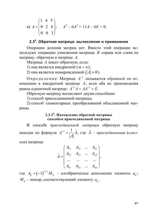 61
в)
1 4 5
0 2 6
0 0 3
A
 
 =  
 
 
; A3
– 6A2
+ 11А – 6E = 0.
2.30
. Обратная матрица: вычисление и применение
Операции деления матриц нет. Вместо этой операции ис-
пользуют операцию умножения матрицы B справа или слева на
матрицу, обратную к матрице A.
Матрица A имеет обратную, если:
1) она является квадратной (m n= );
2) она является невырожденной ( 0A ≠ ).
О пр е д е ле ние: Матрица 1
A−
называется обратной по от-
ношению к квадратной матрице A, если оба их произведения
равны единичной матрице: 1 1
A A AA E− −
= = .
Обратную матрицу вычисляют двумя способами:
1) способ присоединенной матрицы;
2) способ элементарных преобразований объединенной мат-
рицы.
2.3.10
. Нахождение обратной матрицы
способом присоединенной матрицы
В способе присоединенной матрицы обратную матрицу
находят по формуле 1 1
A A
A
−
= % , где A% – присоединенная (союз-
ная) матрица:
11 21 1
12 22 2
1 2
...
...
... ... ... ...
...
n
n
n n nn
A A A
A A A
A
A A A
 
 
 =
 
 
 
% ,
где ( )1
i j
ij ijA M
+
= − – алгебраическое дополнение элемента ija ;
ijM – минор, соответствующий элементу ija .
 