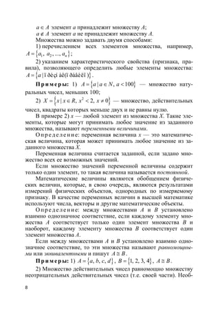 8
a A∈ элемент a принадлежит множеству A;
a A∉ элемент a не принадлежит множеству A.
Множества можно задавать двумя способами:
1) перечислением всех элементов множества, например,
}{ 1 2, , ..., nA a a a= ;
2) указанием характеристического свойства (признака, пра-
вила), позволяющего определить любые элементы множества:
}{ | ï ðèçí àê(ï ðàâèëî )A a= .
Пр и м е р ы: 1) }{ | , 100A a a N a= ∈ < — множество нату-
ральных чисел, меньших 100;
2) }{ 2
| , 2, 0X x x R x x= ∈ < ≠ — множество, действительных
чисел, квадраты которых меньше двух и не равны нулю.
В примере 2) x — любой элемент из множества X. Такие эле-
менты, которые могут принимать любое значение из заданного
множества, называют переменными величинами.
О пр е д е ле ние: переменная величина x — это математиче-
ская величина, которая может принимать любое значение из за-
данного множества X.
Переменная величина считается заданной, если задано мно-
жество всех ее возможных значений.
Если множество значений переменной величины содержит
только один элемент, то такая величина называется постоянной.
Математические величины являются обобщением физиче-
ских величин, которые, в свою очередь, являются результатами
измерений физических объектов, однородных по измеряемому
признаку. В качестве переменных величин в высшей математике
используют числа, векторы и другие математические объекты.
О пр е д е ле ние: между множествами A и B установлено
взаимно однозначное соответствие, если каждому элементу мно-
жества A соответствует только один элемент множества B и
наоборот, каждому элементу множества B соответствует один
элемент множества A.
Если между множествами A и B установлено взаимно одно-
значное соответствие, то эти множества называют равномощны-
ми или эквивалентными и пишут A B≅ .
Пр и м е р ы: 1) }{ , , ,A a b c d= , }{1, 2, 3, 4B = , A B≅ .
2) Множество действительных чисел равномощно множеству
неотрицательных действительных чисел (т.е. своей части). Необ-
 