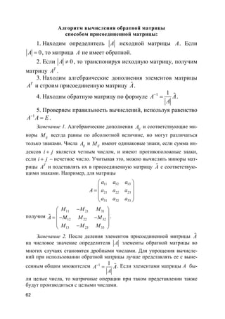 62
Алгоритм вычисления обратной матрицы
способом присоединенной матрицы:
1. Находим определитель A исходной матрицы A. Если
0A = , то матрица A не имеет обратной.
2. Если 0A ≠ , то транспонируя исходную матрицу, получим
матрицу T
A .
3. Находим алгебраические дополнения элементов матрицы
T
A и строим присоединенную матрицу A% .
4. Находим обратную матрицу по формуле 1 1
A A
A
−
= % .
5. Проверяем правильность вычислений, используя равенство
1
A A E−
= .
Замечание 1. Алгебраические дополнения ijA и соответствующие ми-
норы ijM всегда равны по абсолютной величине, но могут различаться
только знаками. Числа ijA и ijM имеют одинаковые знаки, если сумма ин-
дексов i j+ является четным числом, и имеют противоположные знаки,
если i j+ – нечетное число. Учитывая это, можно вычислять миноры мат-
рицы T
A и подставлять их в присоединенную матрицу A% с соответствую-
щими знаками. Например, для матрицы
11 12 13
21 22 23
31 32 33
a a a
A a a a
a a a
 
 =  
 
 
получим
11 21 31
12 22 32
13 23 33
M M M
A M M M
M M M
− 
 = − − 
 − 
% .
Замечание 2. После деления элементов присоединенной мвтрицы A%
на числовое значение определителя A элементы обратной матрицы во
многих случаях становятся дробными числами. Для упрощения вычисле-
ний при использовании обратной матрицы лучше представлять ее с выне-
сенным общим множителем 1 1
A A
A
−
= % . Если элементами матрицы А бы-
ли целые числа, то матричные операции при таком представлении также
будут производиться с целыми числами.
 