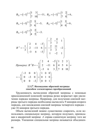 64
( )
2 2
22
1 3
1 11
7 10
B
+
= − = − , ( )
2 3
23
1 2
1 6
7 8
B
+
= − = ,
( )
3 1
31
2 3
1 3
5 6
B
+
= − = − , ( )
3 2
32
1 3
1 6
4 6
B
+
= − = ,
( )
3 3
33
1 2
1 3
4 5
B
+
= − = − .
1
2 4
1
3 32 4 3
1 2 11
2 11 6 2
3 3 3
3 6 3
1 2 1
B−
 
− − 
−   
   = − ⋅ − = − −   
 − −    −  
 
.
Проверка: 1
2 4 3 1 2 3
1
2 11 6 4 5 6
3
3 6 3 7 8 10
B B−
−  
  = − − =  
  −  
3 0 0 1 0 0
1
0 3 0 0 1 0
3
0 0 3 0 0 1
−   
   = − − =   
   −   
.
2.3.20
. Нахождение обратной матрицы
способом элементарных преобразований
Трудоемкость вычисления обратной матрицы с помощью
присоединенной (союзной) матрицы резко возрастает при увели-
чении порядка матрицы. Например, для получения союзной мат-
рицы третьего порядка необходимо вычислить 9 миноров второго
порядка, для нахождения союзной матрицы четвертого порядка –
уже 16 миноров третьего порядка.
Объем вычислений можно существенно сократить, если ис-
пользовать специальную матрицу, которую получают, приписы-
вая к квадратной матрице A справа единичную матрицу того же
размера. Указанная специальная матрица называется объединен-
 