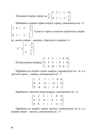 66
Умножим вторую строку на
1
3
:
1 2 | 1 0
1
0 1 | 1
3
 
 
 −
 
.
Прибавим к первой строке вторую строку, умноженную на 2− :
2
1 0 | 3
3
1
0 1 | 1
3
 
− 
 
 − 
 
. Слева от черты получили единичную матри-
цу, значит справа – матрицу, обратную к матрице A.
1
2
3
3
1
1
3
A−
 
− 
=  
 − 
 
.
б) Рассмотрим матрицу
1 2 3 | 1 0 0
4 5 6 | 0 1 0
7 8 10 | 0 0 1
 
 
 
 
 
.
Прибавим ко второй строке первую, умноженную на 4− , а к
третьей строке – первую, умноженную на 7− :
1 2 3 | 1 0 0
0 3 6 | 4 1 0
0 6 11 | 7 0 1
 
 − − − 
 − − − 
.
Прибавим к третьей строке вторую, умноженную на 2− :
1 2 3 | 1 0 0
0 3 6 | 4 1 0
0 0 1 | 1 2 1
 
 − − − 
 − 
.
Прибавим ко второй строке третью, умноженную на 6, а к
первой строке – третью, умноженную на 3− :
 
