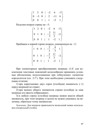 67
1 2 0 | 2 6 3
0 3 0 | 2 11 6
0 0 1 | 1 2 1
− − 
 − − 
 − 
.
Поделим вторую строку на 3− :
1 2 0 | 2 6 3
2 11
0 1 0 | 2
3 3
0 0 1 | 1 2 1
− − 
 
 − −
 
 − 
.
Прибавим к первой строке вторую, умноженную на 2− :
2 4
1 0 0 | 1
3 3
2 11
0 1 0 | 2
3 3
0 0 1 | 1 2 1
 
− − 
 
 − −
 
 −  
 
.
При элементарных преобразованиях матрицы |A E для ис-
ключения текстовых пояснений целесообразно применять услов-
ные обозначения, использованные при «обнулении» элементов
определителя (см. 0
2.1 ). При этом необходимо учитывать следу-
ющие отличия:
1) при перестановке двух строк (столбцов) множитель (–1)
перед матрицей не ставят;
2) при выносе общего множителя строки (столбца) за знак
матрицы его просто отбрасывают;
3) в любую строку (столбец) матрицы можно внести общий
множитель, при этом матрицу в целом не нужно умножать на ве-
личину, обратную этому множителю.
Замечание. Для контроля правильности вычислений можно использо-
вать контрольный столбец.
 