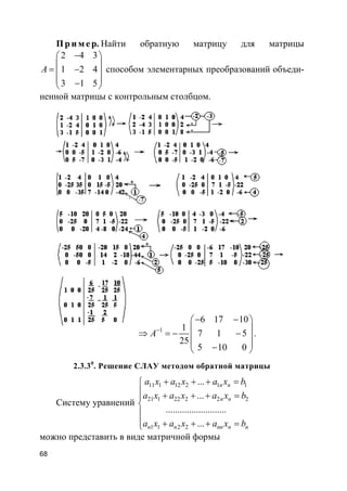 68
Пр и м е р. Найти обратную матрицу для матрицы
2 4 3
1 2 4
3 1 5
A
− 
 = − 
 − 
способом элементарных преобразований объеди-
ненной матрицы с контрольным столбцом.
1
6 17 10
1
7 1 5
25
5 10 0
A−
− − 
 ⇒ = − − 
 − 
.
2.3.30
. Решение СЛАУ методом обратной матрицы
Систему уравнений
11 1 12 2 1 1
21 1 22 2 2 2
1 1 2 2
...
...
..........................
...
n n
n n
n n nn n n
a x a x a x b
a x a x a x b
a x a x a x b
+ + + =
 + + + =


 + + + =
можно представить в виде матричной формы
 
