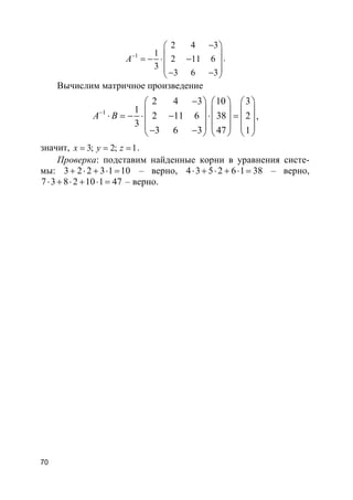 70
1
2 4 3
1
2 11 6
3
3 6 3
A−
− 
 = − ⋅ − 
 − − 
.
Вычислим матричное произведение
1
2 4 3 10 3
1
2 11 6 38 2
3
3 6 3 47 1
A B−
−     
     ⋅ = − ⋅ − ⋅ =     
     − −     
,
значит, 3; 2; 1x y z= = = .
Проверка: подставим найденные корни в уравнения систе-
мы: 3 2 2 3 1 10+ ⋅ + ⋅ = – верно, 4 3 5 2 6 1 38⋅ + ⋅ + ⋅ = – верно,
7 3 8 2 10 1 47⋅ + ⋅ + ⋅ = – верно.
 
