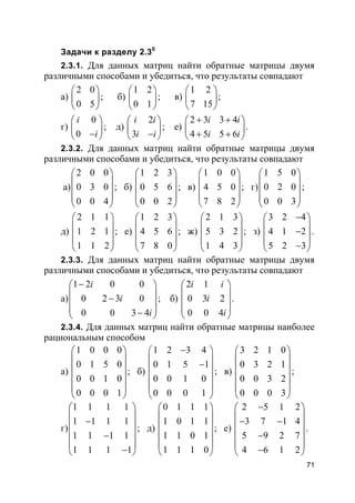 71
Задачи к разделу 2.30
2.3.1. Для данных матриц найти обратные матрицы двумя
различными способами и убедиться, что результаты совпадают
а)
2 0
0 5
 
 
 
; б)
1 2
0 1
 
 
 
; в)
1 2
7 15
 
 
 
;
г)
0
0
i
i
 
 − 
; д)
2
3
i i
i i
 
 − 
; е)
2 3 3 4
4 5 5 6
i i
i i
+ + 
 + + 
.
2.3.2. Для данных матриц найти обратные матрицы двумя
различными способами и убедиться, что результаты совпадают
а)
2 0 0
0 3 0
0 0 4
 
 
 
 
 
; б)
1 2 3
0 5 6
0 0 2
 
 
 
 
 
; в)
1 0 0
4 5 0
7 8 2
 
 
 
 
 
; г)
1 5 0
0 2 0
0 0 3
 
 
 
 
 
;
д)
2 1 1
1 2 1
1 1 2
 
 
 
 
 
; е)
1 2 3
4 5 6
7 8 0
 
 
 
 
 
; ж)
2 1 3
5 3 2
1 4 3
 
 
 
 
 
; з)
3 2 4
4 1 2
5 2 3
− 
 − 
 − 
.
2.3.3. Для данных матриц найти обратные матрицы двумя
различными способами и убедиться, что результаты совпадают
а)
1 2 0 0
0 2 3 0
0 0 3 4
i
i
i
− 
 − 
 − 
; б)
2 1
0 3 2
0 0 4
i i
i
i
 
 
 
 
 
.
2.3.4. Для данных матриц найти обратные матрицы наиболее
рациональным способом
а)
1 0 0 0
0 1 5 0
0 0 1 0
0 0 0 1
 
 
 
 
 
 
; б)
1 2 3 4
0 1 5 1
0 0 1 0
0 0 0 1
− 
 − 
 
 
 
; в)
3 2 1 0
0 3 2 1
0 0 3 2
0 0 0 3
 
 
 
 
 
 
;
г)
1 1 1 1
1 1 1 1
1 1 1 1
1 1 1 1
 
 − 
 −
 
− 
; д)
0 1 1 1
1 0 1 1
1 1 0 1
1 1 1 0
 
 
 
 
 
 
; е)
2 5 1 2
3 7 1 4
5 9 2 7
4 6 1 2
− 
 − − 
 −
 
− 
.
 
