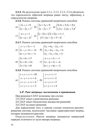 72
2.3.5. По результатам задач 2.3.1, 2.3.2, 2.3.3, 2.2.4 убедиться,
что определитель обратной матрицы равен числу, обратному к
определителю матрицы.
2.3.6. Решить системы уравнений матричным способом
а)
2 9
3 2 7
x y
x y
+ =

− =
; б)
2 3 9
3 2 7
x y
x y
+ =

− =
; в)
0,5 3,5 9,1
1,2 2,4 7,8
x y
x y
+ =

− =
;
г)
1
3 2
ix y
x iy i
+ =

− =
; д)
( ) ( )
( )
1 2 1 1
3 2 5 2
i x i y i
i x y i
 − + + = +

+ − = −
.
2.3.7. Решить системы уравнений матричным способом
а)
3 1
2 2 4
4 4 2
x y z
x y z
x y z
+ + = −

− + = −
 + + = −
; б)
1 2 3
1 2 3
1 2 3
3 4 2 11
2 4 2 4
3 2 4 11
x x x
x x x
x x x
+ − =

+ − =
 − + =
;
в)
3 4 17
5 4 14
3 5 18
x y
y z
z x
+ =

+ =
 + =
; г)
3 1
2 2 4
4 4 2
ix y z
x iy z
x y iz
+ + = −

− + = −
 + + = −
.
2.3.8. Решить системы уравнений матричным способом
а)
10
6
4
2
x y z t
x y z t
x y z t
x y z t
+ + + =
 − + + =

+ − + =
 + + − =
; б)
1
2
3
4
y z t
x z t
x y t
x y z
+ + =
 + + =

+ + =
 + + =
.
2.40
. Ранг матрицы: вычисление и применение
При решении СЛАУ возможны три случая:
1) СЛАУ имеет единственное решение;
2) СЛАУ имеет бесконечное множество решений;
3) СЛАУ не имеет решений.
Для определения того, к какому случаю относится рассмат-
риваемая система, используют числовые характеристики матриц,
которые называются рангами.
О пр е д е ле ние: Рангом матрицы называется наивысший
порядок отличного от нуля минора матрицы.
 