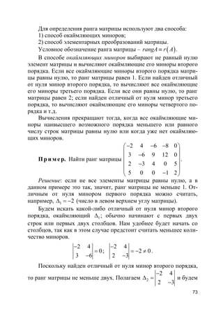 73
Для определения ранга матрицы используют два способа:
1) способ окаймляющих миноров;
2) способ элементарных преобразований матрицы.
Условное обозначение ранга матрицы – ( )rangA r A≡ .
В способе окаймляющих миноров выбирают не равный нулю
элемент матрицы и вычисляют окаймляющие его миноры второго
порядка. Если все окаймляющие миноры второго порядка матри-
цы равны нулю, то ранг матрицы равен 1. Если найден отличный
от нуля минор второго порядка, то вычисляют все окаймляющие
его миноры третьего порядка. Если все они равны нулю, то ранг
матрицы равен 2; если найден отличный от нуля минор третьего
порядка, то вычисляют окаймляющие его миноры четвертого по-
рядка и т.д.
Вычисления прекращают тогда, когда все окаймляющие ми-
норы наивысшего возможного порядка меньшего или равного
числу строк матрицы равны нулю или когда уже нет окаймляю-
щих миноров.
Пр и м е р. Найти ранг матрицы
2 4 6 8 0
3 6 9 12 0
2 3 4 0 5
5 0 0 1 2
− − − 
 − 
 −
 
− 
.
Решение: если не все элементы матрицы равны нулю, а в
данном примере это так, значит, ранг матрицы не меньше 1. От-
личным от нуля минором первого порядка можно считать,
например, 1 2∆ = − (число в левом верхнем углу матрицы).
Будем искать какой-либо отличный от нуля минор второго
порядка, окаймляющий 1∆ ; обычно начинают с первых двух
строк или первых двух столбцов. Нам удобнее будет начать со
столбцов, так как в этом случае предстоит считать меньшее коли-
чество миноров.
2 4
0
3 6
−
=
−
;
2 4
2 0
2 3
−
= − ≠
−
.
Поскольку найден отличный от нуля минор второго порядка,
то ранг матрицы не меньше двух. Полагаем 2
2 4
2 3
−
∆ =
−
и будем
 