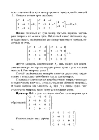 74
искать отличный от нуля минор третьего порядка, окаймляющий
2∆ . Начнем с первых трех столбцов:
2 4 6
3 6 9 0
2 3 4
− −
− =
−
;
2 4 6
4 6
2 3 4 5 10 0
3 4
5 0 0
− −
−
− = ⋅ = − ≠
−
.
Найден отличный от нуля минор третьего порядка, значит,
ранг матрицы не меньше трех. Найденный минор обозначим 3∆ ,
и будем искать окаймляющий его минор четвертого порядка, от-
личный от нуля.
2 4 6 8 2 4 6 0
3 6 9 12 3 6 9 0
0
2 3 4 0 2 3 4 5
5 0 0 1 5 0 0 2
− − − −
− −
= =
− −
−
.
Других миноров, окаймляющих 3∆ , нет, значит, все окайм-
ляющие миноры четвертого порядка равны нулю и ранг матрицы
меньше 4. Ранг матрицы равен 3.
Способ окаймляющих миноров является достаточно трудо-
емким, и используют его обычно только для проверки.
С помощью элементарных преобразований матрицу приводят
к ступенчатому виду (см. метод вычисления обратной матрицы).
В такой матрице все элементы ija при j i> равны нулю. Ранг
ступенчатой матрицы равен числу ее ненулевых строк.
Пр и м е р. Найти ранг матрицы способом элементарных пре-
образований
2 4 6 8 0
3 6 9 12 0
2 3 4 0 5
5 0 0 1 2
− − − 
 − 
 −
 
− 
.
Решение: переставим строки:
5 0 0 1 2
3 6 9 12 0
2 3 4 0 5
2 4 6 8 0
− 
 − 
 −
 
− − − 
.
 