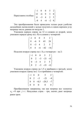 75
Переставим столбцы:
1 0 0 5 2
12 6 9 3 0
0 3 4 2 5
8 4 6 2 0
− 
 − 
 −
 
− − − 
.
Эти преобразования были проведены только ради удобства
дальнейших вычислений с целью получить в левом верхнем углу
матрицы число, равное по модулю 1.
Умножим первую строку на 12 и сложим со второй, затем
умножим первую сроку на (–8) и сложим с четвертой:
1 0 0 5 2
0 6 9 63 24
0 3 4 2 5
0 4 6 42 16
− 
 − 
 −
 
− − − 
.
Поделим вторую строку на (–3), а четвертую – на 2:
1 0 0 5 2
0 2 3 21 8
0 3 4 2 5
0 2 3 21 8
− 
 − − − 
 −
 
− − − 
.
Умножим вторую строку на 1,5 и прибавим к третьей, затем
умножим вторую строку на (–1) и прибавим к четвертой:
1 0 0 5 2
0 2 3 21 8
0 0 0,5 29,5 7
0 0 0 0 0
− 
 − − − 
 − − −
 
 
.
Преобразования завершены, так как матрице все элементы
0ija = при j i> . Ненулевых строк – три, значит, ранг матрицы
равен трем.
 