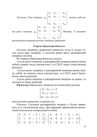 77
Замечание. Ранг матрицы
11 12 1
21 22 2
1 2
...
...
... ... ... ...
...
m
m
n n nm
a a a
a a a
A
a a a
 
 
 =
 
 
 
меньше либо ра-
вен рангу матрицы
11 12 1
21 22 2
1 2
...
...
... ... ... ... ...
...
1
2
m
m
n n nm n
a a a b
a a a b
A
a a a b
 
 
 =
 
 
 
. Матрицу A называют
расширенной матрицей системы линейных уравнений.
Теорема Кронекера-Капелли
Система линейных уравнений совместна тогда и только то-
гда, когда ранг матрицы A системы равен рангу расширенной
матрицы системы.
Из теоремы Кронекера-Капелли следует:
1) если ранги матрицы и расширенной матрицы равны между
собой и равны числу неизвестных, то СЛАУ имеет единственное
решение;
2) если ранги матрицы и расширенной матрицы равны меж-
ду собой, но меньше числа неизвестных, то СЛАУ имеет беско-
нечно много решений;
3) если ранги матрицы и расширенной матрицы не равны, то
система не имеет решений.
Пр и м е р. Определить, является ли совместной система
2 3 2
3 3 1
5 2 2 4
x y z
x y z
x y z
− + =

+ − =
 − − =
,
если система совместна, то решить ее.
Решение: Составим расширенную матрицу и будем приво-
дить ее к ступенчатому виду. Для проверки правильности вычис-
лений используем контрольный столбец
2 3 1 | 2 | 2
3 1 3 | 1 | 2
5 2 2 | 4 | 5
− 
 − 
 − − 
;
6 9 3 | 6 | 6
6 2 6 | 2 | 4
5 2 2 | 4 | 5
− 
 − − − − 
 − − 
;
 