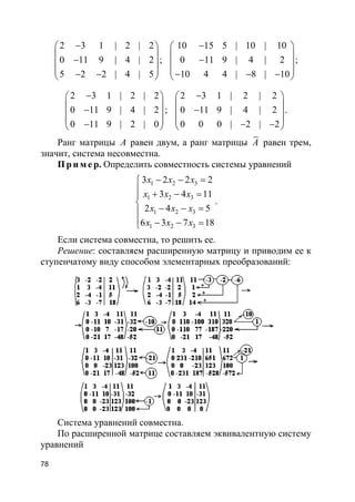 78
2 3 1 | 2 | 2
0 11 9 | 4 | 2
5 2 2 | 4 | 5
− 
 − 
 − − 
;
10 15 5 | 10 | 10
0 11 9 | 4 | 2
10 4 4 | 8 | 10
− 
 − 
 − − − 
;
2 3 1 | 2 | 2
0 11 9 | 4 | 2
0 11 9 | 2 | 0
− 
 − 
 − 
;
2 3 1 | 2 | 2
0 11 9 | 4 | 2
0 0 0 | 2 | 2
− 
 − 
 − − 
.
Ранг матрицы A равен двум, а ранг матрицы A равен трем,
значит, система несовместна.
Пр и м е р. Определить совместность системы уравнений
1 2 3
1 2 3
1 2 3
1 2 3
3 2 2 2
3 4 11
2 4 5
6 3 7 18
x x x
x x x
x x x
x x x
− − =
 + − =

− − =
 − − =
.
Если система совместна, то решить ее.
Решение: составляем расширенную матрицу и приводим ее к
ступенчатому виду способом элементарных преобразований:
Система уравнений совместна.
По расширенной матрице составляем эквивалентную систему
уравнений
 