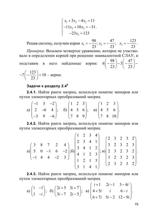 79
1 2 3
2 3
3
3 4 11
11 10 31
23 123
x x x
x x
x
+ − =

− + = −
 − =
.
Решая систему, получим корни 1 2
98 47
; ;
23 23
x x= − = − 3
123
23
x = − .
Проверка: Возьмем четвертое уравнение, которое не участво-
вало в определении корней при решении эквивалентной СЛАУ, и
подставим в него найденные корни:
98 47
6 3
23 23
   
− − − −   
   
123
7 18
23
 
− − = 
 
– верно.
Задачи к разделу 2.40
2.4.1. Найти ранги матриц, используя понятие миноров или
путем элементарных преобразований матриц
а)
1 3 2
2 6 4
3 9 6
− − 
 − 
 − − 
; б)
1 2 3
4 5 6
7 8 9
 
 
 
 
 
; в)
1 2 3
4 5 6
7 8 10
 
 
 
 
 
.
2.4.2. Найти ранги матриц, используя понятие миноров или
путем элементарных преобразований матриц
а)
3 8 7 2 4
5 0 1 6 2
1 4 4 2 3
 
 − − 
 − − 
;б)
1 2 3 4
2 3 4 1
3 4 1 2
4 1 2 3
1 2 1 3
3 1 4 1
 
 
 
 
 
 
 
 
 
; в)
2 3 2 3 2
3 2 3 2 3
2 3 2 3 2
3 2 3 2 3
2 3 2 3 2
 
 
 
 
 
 
 
 
.
2.4.3. Найти ранги матриц, используя понятие миноров или
путем элементарных преобразований матриц
а)
1
1
i
i
− 
 − 
; б)
2 5 3 7
3 7 2 5
i i
i i
+ + 
 − − 
; в)
1 2 1 3 4
4 5 6
6 7 5 2 12 9
i i i
i i i
i i i
+ − − 
 + − 
 + − − 
.
 