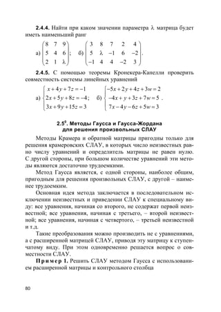 80
2.4.4. Найти при каком значении параметра λ матрица будет
иметь наименьший ранг
а)
8 7 9
5 4 6
2 1
 
 
 
 λ 
; б)
3 8 7 2 4
5 1 6 2
1 4 4 2 3
 
 λ − − 
 − − 
.
2.4.5. С помощью теоремы Кронекера-Капелли проверить
совместность системы линейных уравнений
а)
4 7 1
2 5 8 4
3 9 15 3
x y z
x y z
x y z
+ + = −

+ + = −
 + + =
; б)
5 2 4 3 2
4 3 7 5
7 4 6 5 3
x y z w
x y z w
x y z w
− + + + =

− + + + =
 − − + =
.
2.50
. Методы Гаусса и Гаусса-Жордана
для решения произвольных СЛАУ
Методы Крамера и обратной матрицы пригодны только для
решения крамеровских СЛАУ, в которых число неизвестных рав-
но числу уравнений и определитель матрицы не равен нулю.
С другой стороны, при большом количестве уравнений эти мето-
ды являются достаточно трудоемкими.
Метод Гаусса является, с одной стороны, наиболее общим,
пригодным для решения произвольных СЛАУ, с другой – наиме-
нее трудоемким.
Основная идея метода заключается в последовательном ис-
ключении неизвестных и приведении СЛАУ к специальному ви-
ду: все уравнения, начиная со второго, не содержат первой неиз-
вестной; все уравнения, начиная с третьего, – второй неизвест-
ной; все уравнения, начиная с четвертого, – третьей неизвестной
и т.д.
Такие преобразования можно производить не с уравнениями,
а с расширенной матрицей СЛАУ, приводя эту матрицу к ступен-
чатому виду. При этом одновременно решается вопрос о сов-
местности СЛАУ.
Пр и м е р 1. Решить СЛАУ методом Гаусса с использовани-
ем расширенной матрицы и контрольного столбца
 