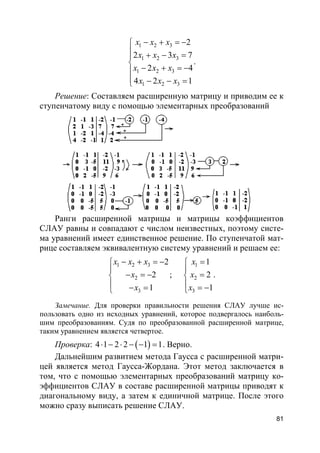 81
1 2 3
1 2 3
1 2 3
1 2 3
2
2 3 7
2 4
4 2 1
x x x
x x x
x x x
x x x
− + = −
 + − =

− + = −
 − − =
.
Решение: Составляем расширенную матрицу и приводим ее к
ступенчатому виду с помощью элементарных преобразований
Ранги расширенной матрицы и матрицы коэффициентов
СЛАУ равны и совпадают с числом неизвестных, поэтому систе-
ма уравнений имеет единственное решение. По ступенчатой мат-
рице составляем эквивалентную систему уравнений и решаем ее:
1 2 3
2
3
2
2
1
x x x
x
x
− + = −

− = −
 − =
;
1
2
3
1
2
1
x
x
x
=

=
 = −
.
Замечание. Для проверки правильности решения СЛАУ лучше ис-
пользовать одно из исходных уравнений, которое подвергалось наиболь-
шим преобразованиям. Судя по преобразованной расширенной матрице,
таким уравнением является четвертое.
Проверка: ( )4 1 2 2 1 1⋅ − ⋅ − − = . Верно.
Дальнейшим развитием метода Гаусса с расширенной матри-
цей является метод Гаусса-Жордана. Этот метод заключается в
том, что с помощью элементарных преобразований матрицу ко-
эффициентов СЛАУ в составе расширенной матрицы приводят к
диагональному виду, а затем к единичной матрице. После этого
можно сразу выписать решение СЛАУ.
 