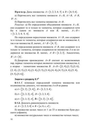 10
Пр и м е р. Даны множества }{1; 2; 3; 4; 5A = и }{4; 5; 6B = .
а) Перечислить все элементы множеств ,A B∪ ,A B∩  ,A B
B A;
б) Перечислить все элементы множества A B× .
Решение: а) По определению объединения множеств ,A B∪
оно содержит те и только те элементы, которые содержатся хотя
бы в одном из множеств A или B, значит, A B∪ =
}{1; 2; 3; 4; 5; 6= .
По определению пересечения множеств A B∩ , оно содержит
те и только те элементы, которые содержатся как во множестве A,
так и во множестве B, значит, }{4; 5A B∩ = .
По определению разности множеств A B, оно содержит те и
только те элементы, которые содержатся во множестве A и не со-
держатся во множестве B, значит, }{ 1; 2; 3A B = . Аналогично,
}{ 6B A = .
б) Декартово произведение A B× состоит из всевозможных
пар, первые элементы которых являются элементами множества A,
а вторые – элементами множества B: ( ){ ( ) ( )1; 4 , 1; 5 , 1; 6 ,A B× =
( ) ( ) ( ) ( ) ( ) ( ) ( ) ( ) ( ) ( )2; 4 , 2; 5 , 2; 6 , 3; 4 , 3; 5 , 3; 6 , 4; 4 , 4; 5 , 4, 6 , 5; 4 ,
( ) ( )}5; 5 , 5; 6 .
Задачи к разделу 0.10
0.1.1. С помощью определений элемента множества или
подмножества доказать, что множества A и B не равны
а) }{ }{ }{ 1; 2 ; 3; 4A = , }{1; 2; 3; 4B = ;
б) }{ }{ 1; 2; 3 ; 4A = , }{1; 2; 3; 4B = ;
в) }{ }{ 1; 2; 3 ; 4A = , }{ }{ }{ 1; 2 ; 3; 4B = .
0.1.2. Доказать равномощность множеств
а) }{1; 2; 3; 4A = и }{ ; ; ,B a b c d= ;
б) множество целых чисел от 1 до 33 и множество букв рус-
ского алфавита;
в) множество натуральных чисел и множество четных чисел;
 