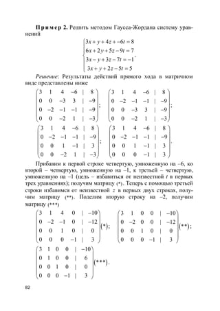 82
Пр и м е р 2. Решить методом Гаусса-Жордана систему урав-
нений
3 4 6 8
6 2 5 9 7
3 3 7 1
3 2 5 5
x y z t
x y z t
x y z t
x y z t
+ + + − =
 + + − =

− + − = −
 + + − =
.
Решение: Результаты действий прямого хода в матричном
виде представлены ниже
3 1 4 6 | 8
0 0 3 3 | 9
0 2 1 1 | 9
0 0 2 1 | 3
− 
 − − 
 − − − −
 
− − 
;
3 1 4 6 | 8
0 2 1 1 | 9
0 0 3 3 | 9
0 0 2 1 | 3
− 
 − − − − 
 − −
 
− − 
;
3 1 4 6 | 8
0 2 1 1 | 9
0 0 1 1 | 3
0 0 2 1 | 3
− 
 − − − − 
 −
 
− − 
;
3 1 4 6 | 8
0 2 1 1 | 9
0 0 1 1 | 3
0 0 0 1 | 3
− 
 − − − − 
 −
 
− 
.
Прибавим к первой строке четвертую, умноженную на –6, ко
второй – четвертую, умноженную на –1, к третьей – четвертую,
умноженную на –1 (цель – избавиться от неизвестной t в первых
трех уравнениях); получим матрицу (*). Теперь с помощью третьей
строки избавимся от неизвестной z в первых двух строках, полу-
чим матрицу (**). Поделим вторую строку на –2, получим
матрицу (***)
( )
3 1 4 0 | 10
0 2 1 0 | 12
*
0 0 1 0 | 0
0 0 0 1 | 3
− 
 − − − 
 
 
− 
; ( )
3 1 0 0 | 10
0 2 0 0 | 12
**
0 0 1 0 | 0
0 0 0 1 | 3
− 
 − − 
 
 
− 
;
( )
3 1 0 0 | 10
0 1 0 0 | 6
***
0 0 1 0 | 0
0 0 0 1 | 3
− 
 
 
 
 
− 
.
 