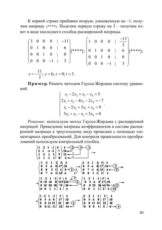 83
К первой строке прибавим вторую, умноженную на –1, полу-
чим матрицу (****). Поделим первую строку на 3 – получим от-
вет в виде последнего столбца расширенной матрицы.
( )
3 0 0 0 | 11
0 1 0 0 | 6
****
0 0 1 0 | 0
0 0 0 1 | 3
− 
 
 
 
 
− 
; ( )
11
1 0 0 0 |
3
0 1 0 0 | 6 ****
0 0 1 0 | 0
0 0 0 1 | 3
− 
 
 
 
 
  − 
;
11
; 6; 0; 3
3
x y z t= − = = = .
Пр и м е р. Решить методом Гаусса-Жордана систему уравне-
ний
1 2 3 4
1 2 3 4
1 2 3 4
1 2 3 4
2 5
2 4 2 7
2 3 9
3 3 0
x x x x
x x x x
x x x x
x x x x
− + − =
 + − − = −

− + + =
 + − + =
.
Решение: используем метод Гаусса-Жордана с расширенной
матрицей. Приведение матрицы коэффициентов в составе расши-
ренной матрицы к треугольному виду проводим с помощью эле-
ментарных преобразований. Для контроля правильности преобра-
зований используем контрольный столбец.
 