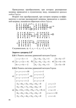 84
Проведенные преобразования, при которых расширенная
матрица приводится к ступенчатому виду, называются прямым
ходом Гаусса.
Второй этап преобразований, при котором матрица коэффи-
циентов в составе расширенной матрицы приводится к единич-
ной матрице, называется обратным ходом Гаусса.
Следовательно, 2 3 41, 1, 2, 01 x x x= = − = =x .
Задачи к разделу 2.50
2.5.1. Решить системы уравнений методом Гаусса
а)
3 1
2 2 4
4 4 2
x y z
x y z
x y z
+ + = −

− + = −
 + + = −
; б)
1 2 3
1 2 3
1 2 3
3 4 2 11
2 4 2 4
3 2 4 11
x x x
x x x
x x x
+ − =

+ − =
 − + =
; в)
3 4 17
5 4 14
3 5 18
x y
y z
z x
+ =

+ =
 + =
.
2.5.2. Решить системы уравнений методом Гаусса
а)
10
7
4
2
x y z t
x y z t
x y z t
x y z t
+ + + =
 − + + =

+ − + =
 + + − =
; б)
1
2
3
4
y z t
x z t
x y t
x y z
+ + =
 + + =

+ + =
 + + =
;
в)
1 2 3 4 5
1 2 3 4 5
1 2 3 4 5
1 2 3 4 5
1 2 3 4 5
3 6 5 6 4 0
5 9 7 8 6 0
6 12 13 9 7 0
4 6 6 5 4 0
2 5 4 5 3 0
x x x x x
x x x x x
x x x x x
x x x x x
x x x x x
+ + + + =
 + + + + =

+ + + + =
 + + + + =

+ + + + =
; г)
3
5
4
10
6
x y
y z
z u
x u v
x v
+ =
 + =

+ =
 + + =

+ =
.
 