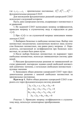 86
где 1 2, , ..., kc c c – произвольные постоянные; ( ) ( ) ( )1 2
0 0 0, ,...,
k
X X X –
фундаментальные решения СЛАУ.
Для нахождения фундаментаных решений однородной СЛАУ
используют следующий алгоритм:
Пусть дана однородная система, содержащая n неизвестных и
m уравнений.
1. По заданной СЛАУ выписываем матрицу коэффициентов,
приводим матрицу к ступенчатому виду и определяем ее ранг
( )r A .
2. При ( )r A n< по ступенчатой матрице записываем эквива-
лентную СЛАУ.
3. Выбираем базисные и свободные неизвестные. Выбор этих
неизвестных неоднозначен; однозначным является лишь количе-
ство базисных неизвестных, оно равно рангу матрицы A. Опре-
делитель, составленный из коэффициентов при базисных неиз-
вестных, не должен быть равен нулю.
4. После выбора базисных неизвестных их выражают через
свободные неизвестные, используя эквивалентную систему урав-
нений.
5. Находим фундаментальные решения по эквивалентной си-
стеме уравнений, поочередно задавая одной свободной неизвест-
ной единичное значение, а остальным свободным неизвестным –
нулевые значения.
6. Записываем общее решение однородной СЛАУ через фун-
даментальные решения с заменой свободных неизвестных на
произвольные постоянные.
Пр и м е р 1. Найти общее решение однородной СЛАУ и вы-
разить его через фундаментальную систему решений
1 2 3 4 5
1 2 3 4 5
1 2 3 4 5
1 2 4 5
3 2 3 5 0
6 4 3 5 7 0
9 6 5 7 9 0
3 2 4 8 0
x x x x x
x x x x x
x x x x x
x x x x
+ + + + =
 + + + + =

+ + + + =
 + + + =
.
Решение: 1. Приводим матрицу коэффициентов к ступенча-
тому виду, используя элементарные преобразования.
 