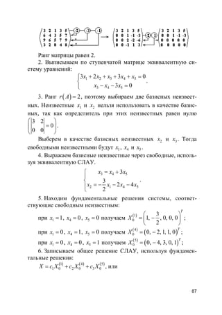 87
Ранг матрицы равен 2.
2. Выписываем по ступенчатой матрице эквивалентную си-
стему уравнений:
1 2 3 4 5
3 4 5
3 2 3 0
3 0
x x x x x
x x x
+ + + + =

− − =
.
3. Ранг ( ) 2r A = , поэтому выбираем две базисных неизвест-
ных. Неизвестные 1x и 2x нельзя использовать в качестве базис-
ных, так как определитель при этих неизвестных равен нулю
3 2
0
0 0
 
= 
 
.
Выберем в качестве базисных неизвестных 2x и 3x . Тогда
свободными неизвестными будут 1x , 4x и 5x .
4. Выражаем базисные неизвестные через свободные, исполь-
зуя эквивалентную СЛАУ.
3 4 5
2 1 4 5
3
3
2 4
2
x x x
x x x x
= +


= − − −
.
5. Находим фундаментальные решения системы, соответ-
ствующие свободным неизвестным:
при 1 1x = , 4 0x = , 5 0x = получаем ( )1
0
3
1, , 0, 0, 0
2
T
X
 
= − 
 
;
при 1 0x = , 4 1x = , 5 0x = получаем ( )
( )4
0 0, 2, 1, 1, 0
T
X = − ;
при 1 0x = , 4 0x = , 5 1x = получаем ( )
( )5
0 0, 4, 3, 0, 1
T
X = − ;
6. Записываем общее решение СЛАУ, используя фундамен-
тальные решения:
( ) ( ) ( )1 4 5
1 0 2 0 3 0X c X c X c X= + + , или
 