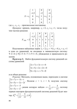 88
1 2 3
1 0 0
1,5 2 4
0 1 3
0 1 0
0 0 1
X c c c
     
    − − −    
   = +   +
    
    
         
,
где 1 2 3, ,c c c – произвольные постоянные.
Проверка: примем, например, 1 2 32, 1c c c= = = , тогда полу-
чим частное решение
÷àñòí
1 0 0 2
1,5 2 4 9
2 0 1 3 4
0 1 0 1
0 0 1 1
X
       
      − − − −      
     = +   + =
      
      
             
.
Подставляем найденные корни 1 2 3 4 52, 9, 4, 1x x x x x= = − = = =
в одно из уравнений, не входящее в эквивалентную систему:
( )9 2 6 9 5 4 7 1 9 1 0⋅ + ⋅ − + ⋅ + ⋅ + ⋅ = , убеждаемся в правильности ре-
шения.
Пр и м е р 2. Найти фундаментальную систему решений си-
стемы уравнений
2 7 3 0
3 5 2 2 0
9 4 7 0
x y z t
x y z t
x y z t
+ + + =

+ + + =
 + + + =
и ее общее решение
Решение: Методом, изложенным выше, переходим к системе
2 7 3
3 5 2 2
x y z t
x y z t
+ = − −

+ = − −
. Полагая z = 1, t = 0, получим систему
2 7 3
3 5 2
x y
x y
+ = −

+ = −
, решив которую найдем
1 5
,
11 11
x y= = − , поэтому
первым вектором фундаментальной системы решений будет век-
тор ( )1
0
1 5
, , 1, 0
11 11
X
 
= − 
 
.
 