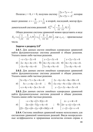 89
Полагая z = 0, t = 0, получим систему
2 7 1
3 5 2
x y
x y
+ = −

+ = −
, которая
имеет решение
9 1
,
11 11
x y= − = и второй, последний, вектор фун-
даментальной системы решений: ( )2
0
9 1
, , 0, 1
11 11
X
 
= − 
 
.
Общее решение системы уравнений можно представить в виде
0 1 2
1 5 9 1
, , 1, 0 , ,0,1
11 11 11 11
X c c
   
= − + −   
   
, где 1 2,c c – произвольные
числа.
Задачи к разделу 2.60
2.6.1. Для данных систем линейных однородных уравнений
найти фундаментальные системы решений и общие решения.
Указать какие-либо частные решения.
а)
3 2 0
2 6 4 0
3 9 6 0
x y z
x y z
x y z
− + − =

− + =
− + − =
; б)
2 3 0
4 5 6 0
7 8 9 0
x y z
x y z
x y z
+ + =

+ + =
 + + =
; в)
2 3 0
4 5 6 0
7 8 9 0
x y z
x y z
x y z
+ + =

+ + =
 + − =
.
2.6.2. Для данных систем линейных однородных уравнений
найти фундаментальные системы решений и общие решения.
Указать какие-либо частные решения.
а)
3 8 7 2 4 0
5 6 2 0
4 4 2 3 0
x y z u v
x z u v
x y z u v
+ + + + =

− + − =
− + + − + =
; б)
2 4 6 8 10 0
3 6 9 12 15 0
2 3 4 5 0
x y z u v
x y z u v
x y z u v
− + − + =

− + − + − =
 − + − + =
.
2.6.3. Для данных систем линейных однородных уравнений
найти фундаментальные системы решений и общие решения.
Указать какие-либо частные решения.
а)
( )
( )
( ) ( ) ( )
3 2 5 0
2 6 7 4 0
2 2 6 8 10 0
x iy i z
ix i y z
i x i y i z
− + + + =

+ − + =
 − + − + + =
; б) ( )
( )
4 0
2 1 0
1 0
ix y t
it u i v
z i t v
− + =

− + + =
 − − + =
.
2.6.4. Системы линейных уравнений можно использовать для
составления уравнений химических реакций. Введя неопределен-
ные коэффициенты и приравнивая количества атомов справа и
 